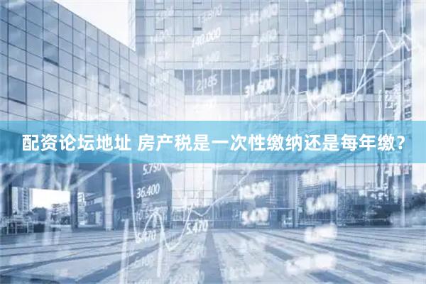 配资论坛地址 房产税是一次性缴纳还是每年缴？