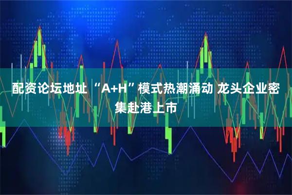 配资论坛地址 “A+H”模式热潮涌动 龙头企业密集赴港上市