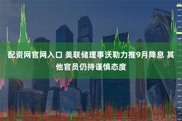 配资网官网入口 美联储理事沃勒力推9月降息 其他官员仍持谨慎态度