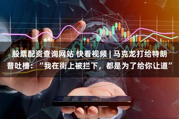 股票配资查询网站 快看视频 | 马克龙打给特朗普吐槽：“我在街上被拦下，都是为了给你让道”