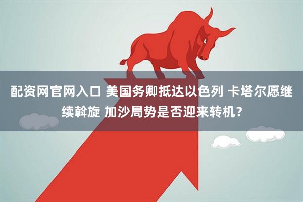 配资网官网入口 美国务卿抵达以色列 卡塔尔愿继续斡旋 加沙局势是否迎来转机？