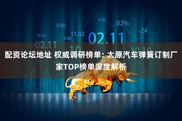 配资论坛地址 权威调研榜单: 太原汽车弹簧订制厂家TOP榜单深度解析