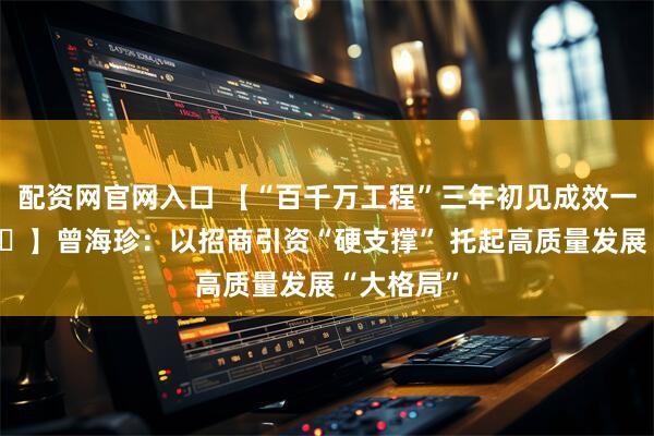 配资网官网入口 【“百千万工程”三年初见成效一把手访谈⑱】曾海珍：以招商引资“硬支撑” 托起高质量发展“大格局”