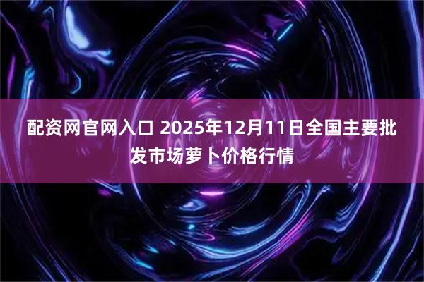 配资网官网入口 2025年12月11日全国主要批发市场萝卜价格行情