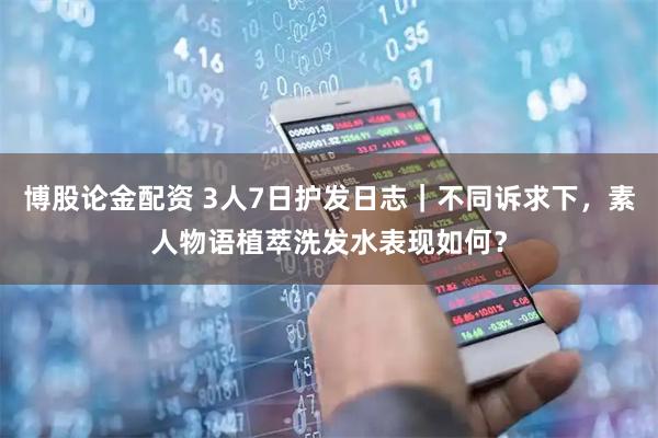 博股论金配资 3人7日护发日志｜不同诉求下，素人物语植萃洗发水表现如何？