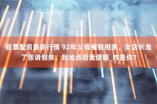 股票配资最新行情 92年父母催我相亲，女店长准了张请假条，到地点后我傻眼_咋是你？