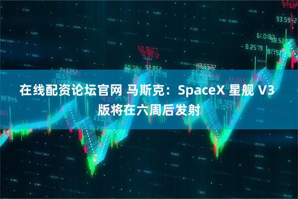 在线配资论坛官网 马斯克：SpaceX 星舰 V3 版将在六周后发射