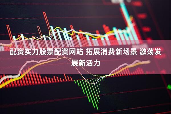配资实力股票配资网站 拓展消费新场景 激荡发展新活力