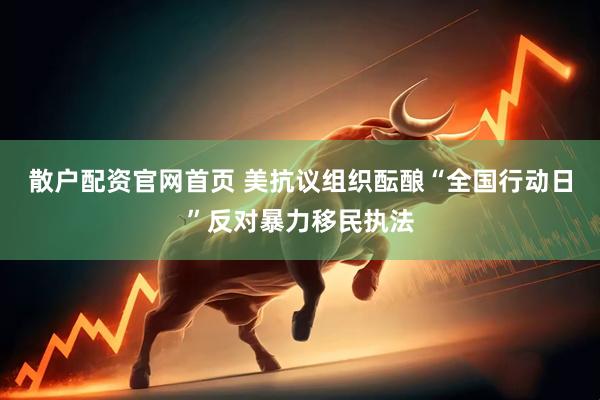 散户配资官网首页 美抗议组织酝酿“全国行动日”反对暴力移民执法