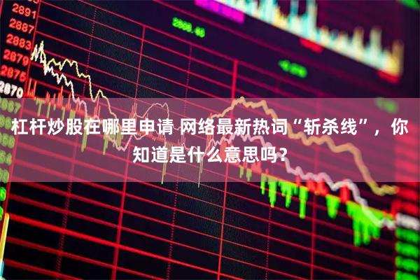 杠杆炒股在哪里申请 网络最新热词“斩杀线”，你知道是什么意思吗？