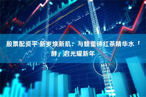 股票配资平 新岁焕新肌：与馥蕾诗红茶精华水「酵」启光耀新年