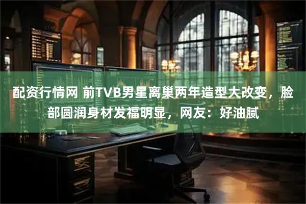 配资行情网 前TVB男星离巢两年造型大改变，脸部圆润身材发福明显，网友：好油腻
