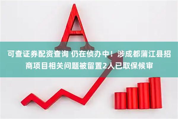 可查证券配资查询 仍在侦办中！涉成都蒲江县招商项目相关问题被留置2人已取保候审