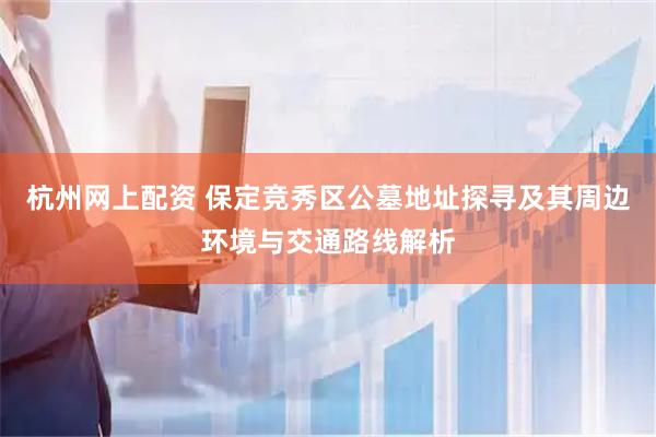 杭州网上配资 保定竞秀区公墓地址探寻及其周边环境与交通路线解析