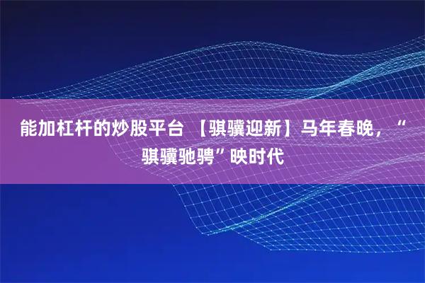 能加杠杆的炒股平台 【骐骥迎新】马年春晚，“骐骥驰骋”映时代