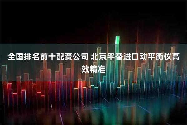 全国排名前十配资公司 北京平替进口动平衡仪高效精准