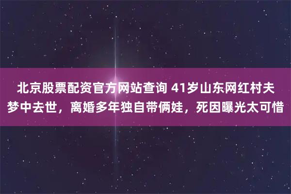 北京股票配资官方网站查询 41岁山东网红村夫梦中去世，离婚多年独自带俩娃，死因曝光太可惜