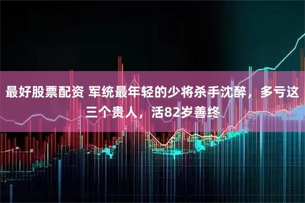最好股票配资 军统最年轻的少将杀手沈醉，多亏这三个贵人，活82岁善终