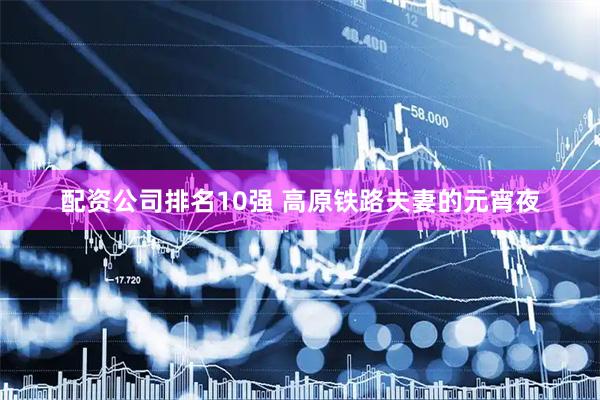配资公司排名10强 高原铁路夫妻的元宵夜