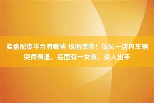 实盘配资平台有哪些 场面惊险！汕头一店内车辆突然倒退，后面有一女孩，众人出手