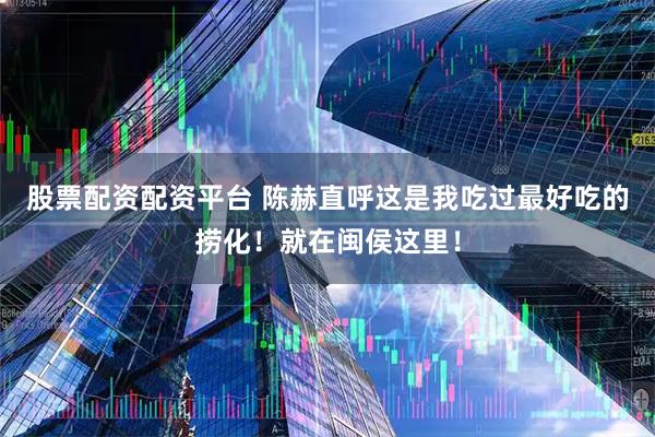 股票配资配资平台 陈赫直呼这是我吃过最好吃的捞化！就在闽侯这里！