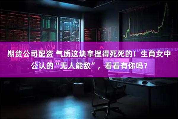 期货公司配资 气质这块拿捏得死死的！生肖女中公认的“无人能敌”，看看有你吗？