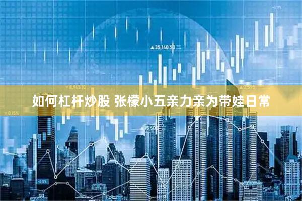 如何杠杆炒股 张檬小五亲力亲为带娃日常