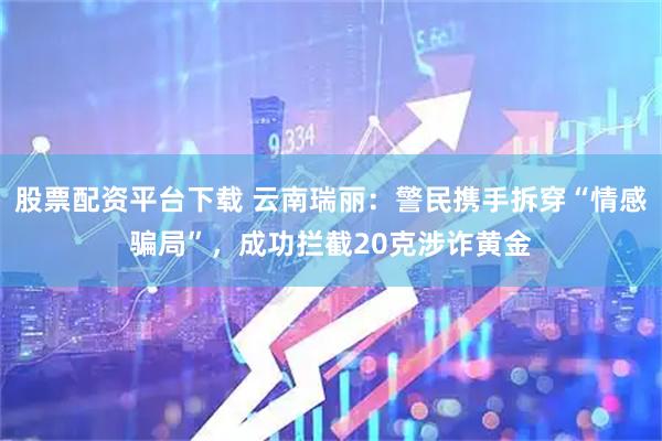 股票配资平台下载 云南瑞丽：警民携手拆穿“情感骗局”，成功拦截20克涉诈黄金