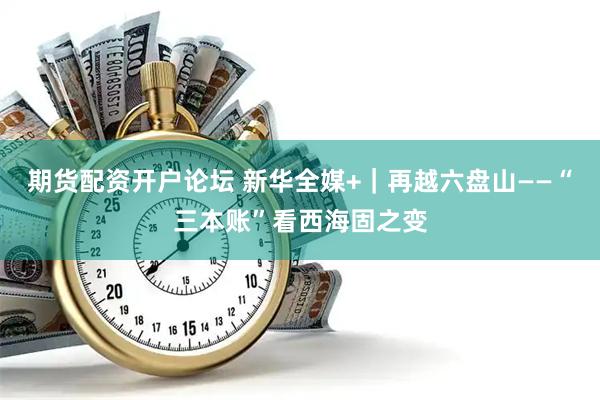 期货配资开户论坛 新华全媒+｜再越六盘山——“三本账”看西海固之变