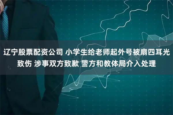 辽宁股票配资公司 小学生给老师起外号被扇四耳光致伤 涉事双方致歉 警方和教体局介入处理