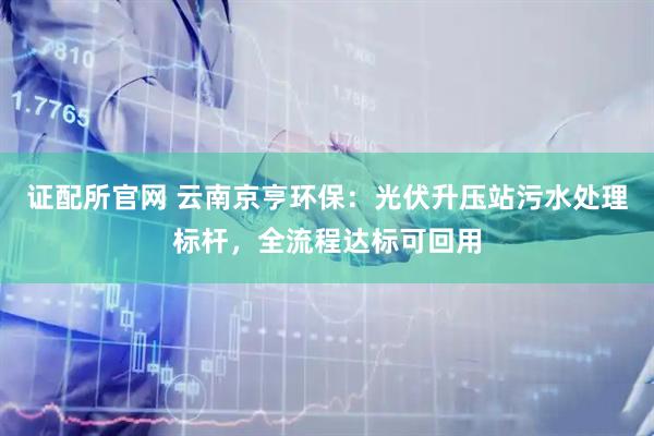 证配所官网 云南京亨环保：光伏升压站污水处理标杆，全流程达标可回用