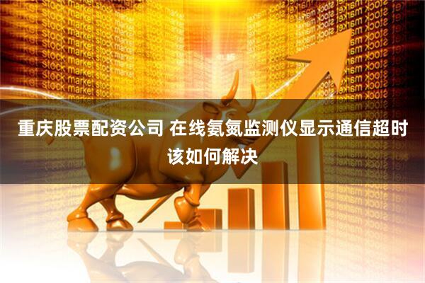 重庆股票配资公司 在线氨氮监测仪显示通信超时该如何解决