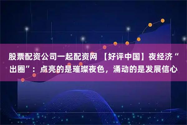 股票配资公司一起配资网 【好评中国】夜经济“出圈”：点亮的是璀璨夜色，涌动的是发展信心