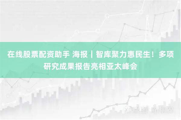 在线股票配资助手 海报｜智库聚力惠民生！多项研究成果报告亮相亚太峰会