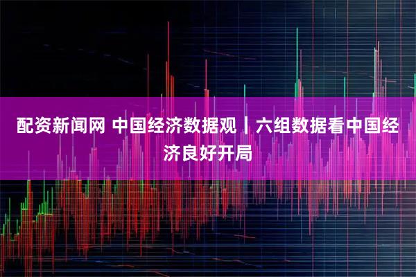 配资新闻网 中国经济数据观｜六组数据看中国经济良好开局