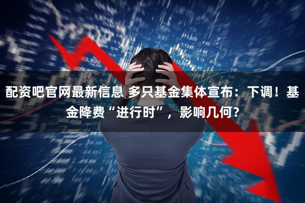 配资吧官网最新信息 多只基金集体宣布：下调！基金降费“进行时”，影响几何？